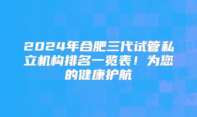 2024年合肥三代试管私立机构排名一览表！为您的健康护航
