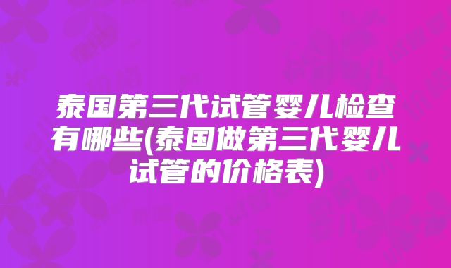 泰国第三代试管婴儿检查有哪些(泰国做第三代婴儿试管的价格表)