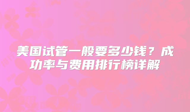 美国试管一般要多少钱？成功率与费用排行榜详解