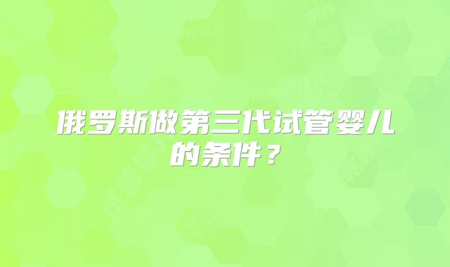 俄罗斯做第三代试管婴儿的条件？