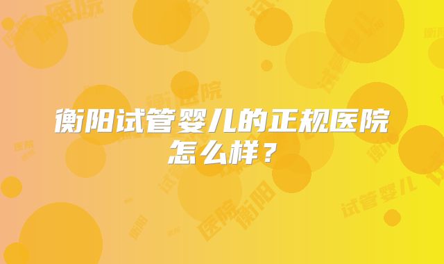 衡阳试管婴儿的正规医院怎么样？