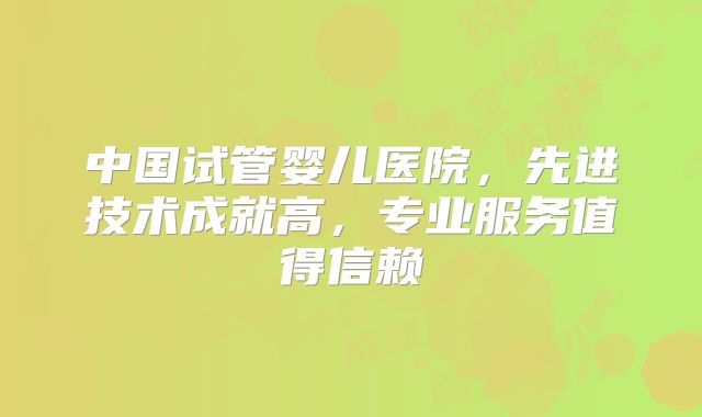 中国试管婴儿医院，先进技术成就高，专业服务值得信赖