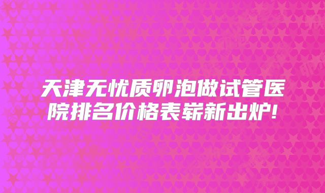 天津无忧质卵泡做试管医院排名价格表崭新出炉!