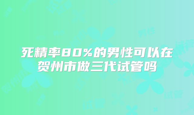 死精率80%的男性可以在贺州市做三代试管吗