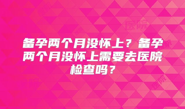 备孕两个月没怀上?备孕两个月没怀上需要去医院检查吗?