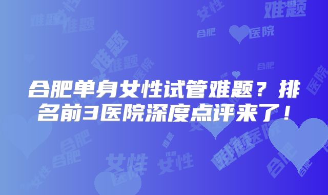 合肥单身女性试管难题?排名前3医院深度点评来了!