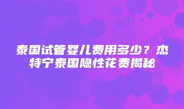 泰国试管婴儿费用多少？杰特宁泰国隐性花费揭秘