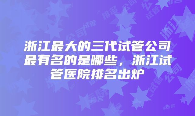 浙江最大的三代试管公司最有名的是哪些，浙江试管医院排名出炉
