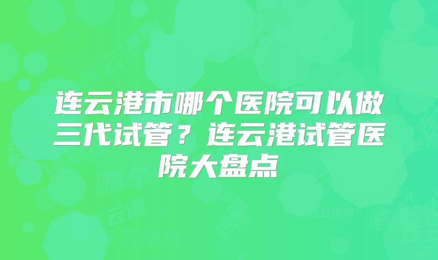 连云港市哪个医院可以做三代试管?连云港试管医院大盘点