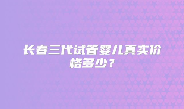 长春三代试管婴儿真实价格多少？
