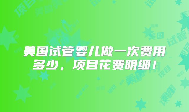 美国试管婴儿做一次费用多少,项目花费明细!