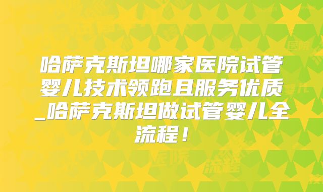 哈萨克斯坦哪家医院试管婴儿技术领跑且服务优质_哈萨克斯坦做试管婴儿全流程！