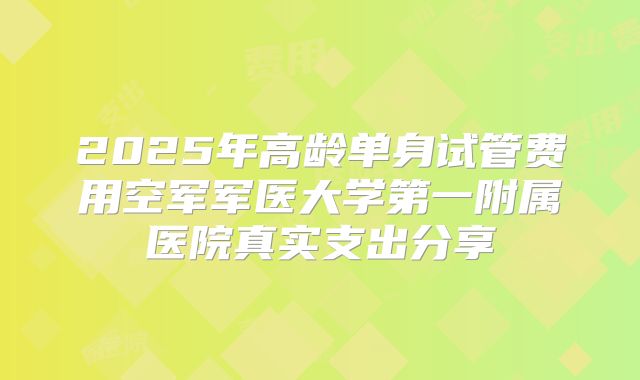 2025年高龄单身试管费用空军军医大学第一附属医院真实支出分享