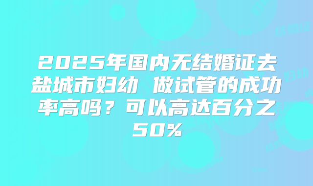 2025年国内无结婚证去盐城市妇幼 做试管的成功率高吗？可以高达百分之50%