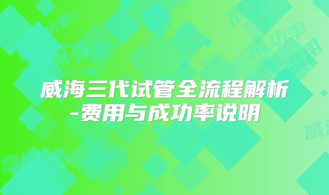 威海三代试管全流程解析-费用与成功率说明
