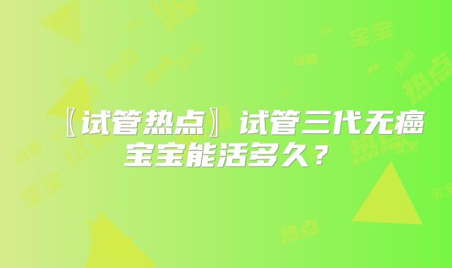 〖试管热点〗试管三代无癌宝宝能活多久？