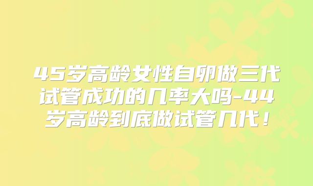 45岁高龄女性自卵做三代试管成功的几率大吗-44岁高龄到底做试管几代！