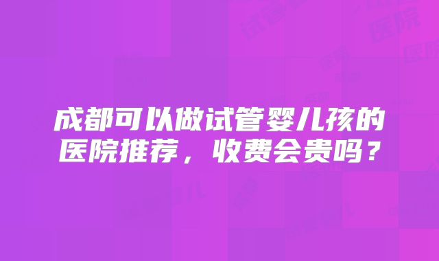 成都可以做试管婴儿孩的医院推荐，收费会贵吗？