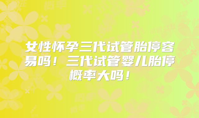 女性怀孕三代试管胎停容易吗！三代试管婴儿胎停概率大吗！