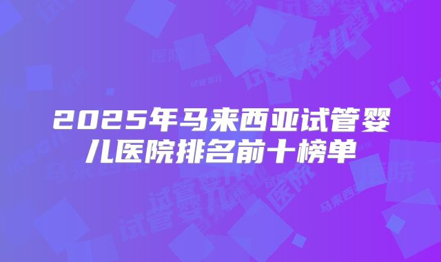 2025年马来西亚试管婴儿医院排名前十榜单