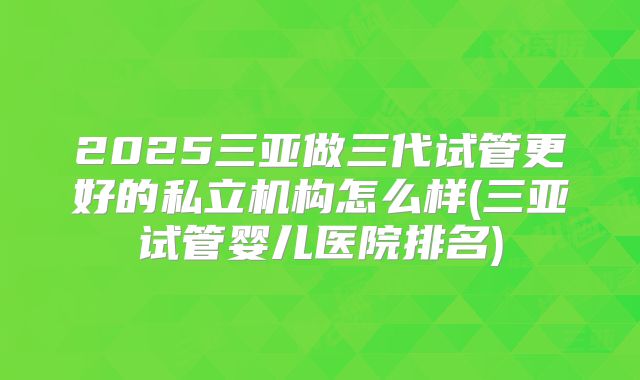 2025三亚做三代试管更好的私立机构怎么样(三亚试管婴儿医院排名)