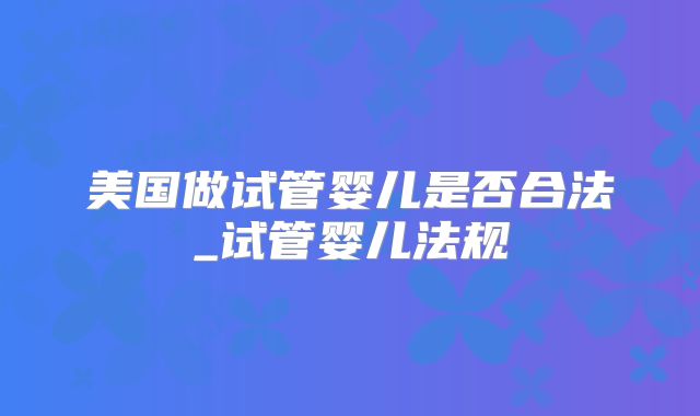 美国做试管婴儿是否合法_试管婴儿法规
