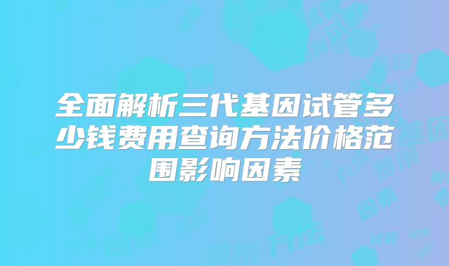 全面解析三代基因试管多少钱费用查询方法价格范围影响因素