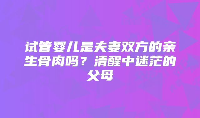 试管婴儿是夫妻双方的亲生骨肉吗？清醒中迷茫的父母