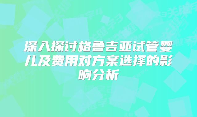 深入探讨格鲁吉亚试管婴儿及费用对方案选择的影响分析