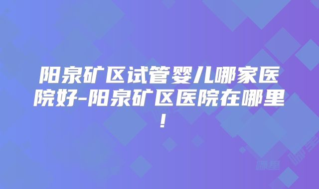 阳泉矿区试管婴儿哪家医院好-阳泉矿区医院在哪里！