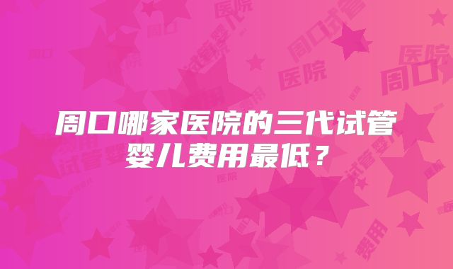 周口哪家医院的三代试管婴儿费用最低?