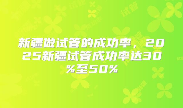 新疆做试管的成功率，2025新疆试管成功率达30%至50%