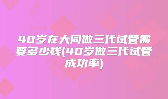 40岁在大同做三代试管需要多少钱(40岁做三代试管成功率)