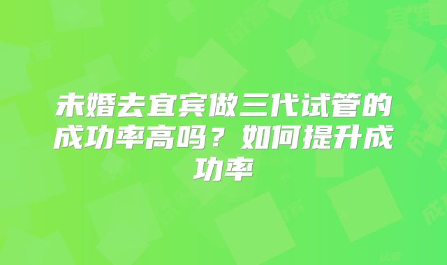 未婚去宜宾做三代试管的成功率高吗？如何提升成功率