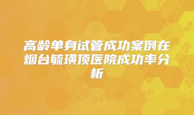 高龄单身试管成功案例在烟台毓璜顶医院成功率分析