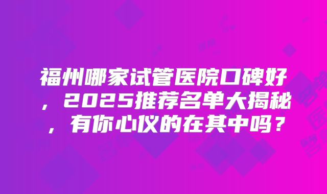 福州哪家试管医院口碑好，2025推荐名单大揭秘，有你心仪的在其中吗？