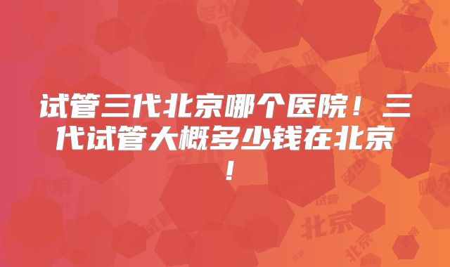 试管三代北京哪个医院!三代试管大概多少钱在北京!