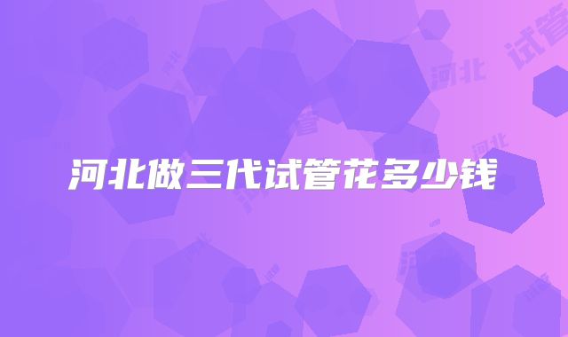 河北做三代试管花多少钱