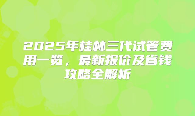 2025年桂林三代试管费用一览，最新报价及省钱攻略全解析