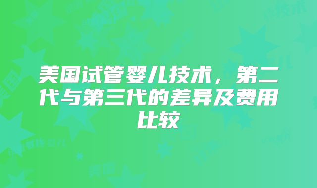美国试管婴儿技术，第二代与第三代的差异及费用比较