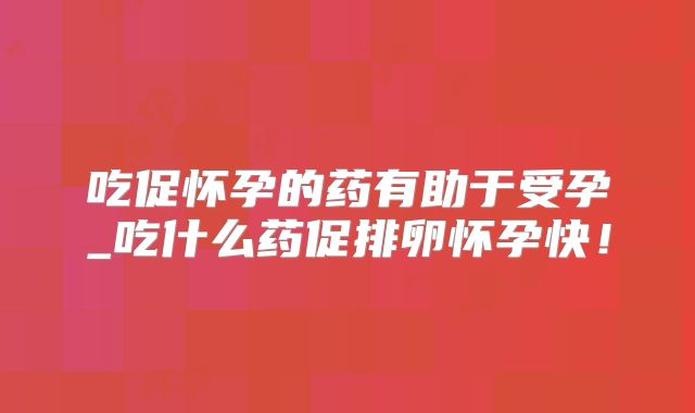 吃促怀孕的药有助于受孕_吃什么药促排卵怀孕快！