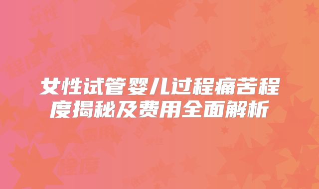 女性试管婴儿过程痛苦程度揭秘及费用全面解析