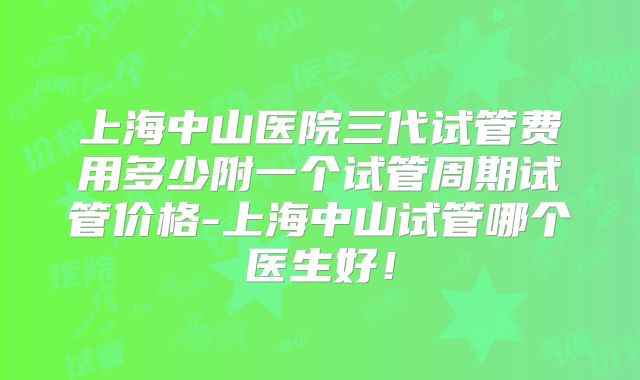上海中山医院三代试管费用多少附一个试管周期试管价格-上海中山试管哪个医生好！