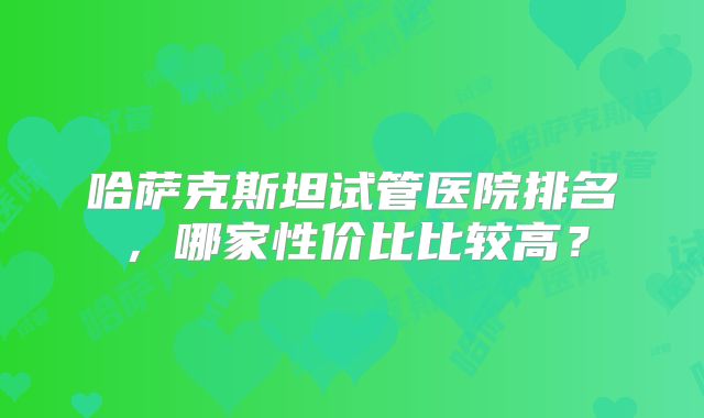 哈萨克斯坦试管医院排名，哪家性价比比较高？