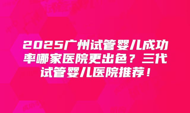 2025广州试管婴儿成功率哪家医院更出色？三代试管婴儿医院推荐！