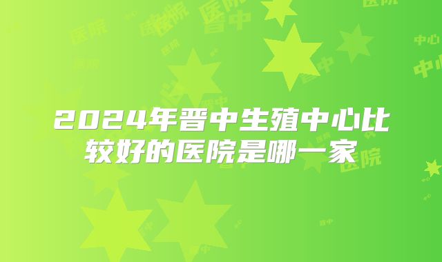 2024年晋中生殖中心比较好的医院是哪一家