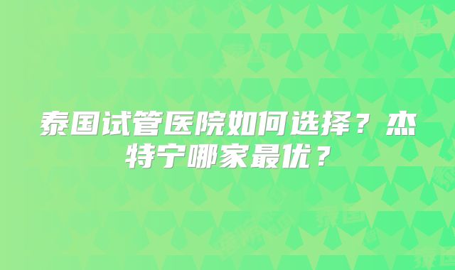 泰国试管医院如何选择？杰特宁哪家最优？