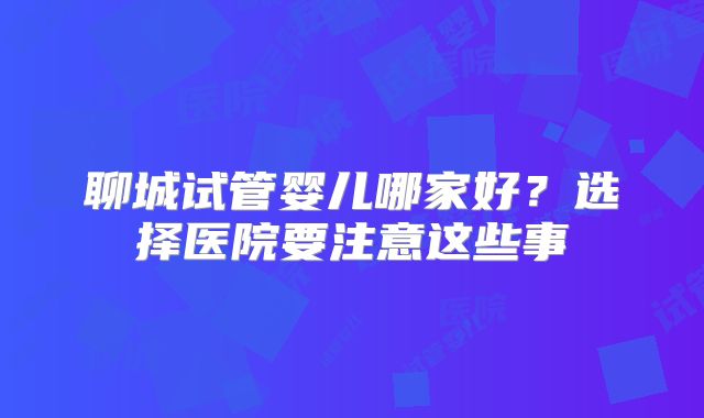 聊城试管婴儿哪家好?选择医院要注意这些事