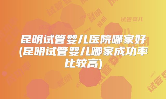 昆明试管婴儿医院哪家好(昆明试管婴儿哪家成功率比较高)