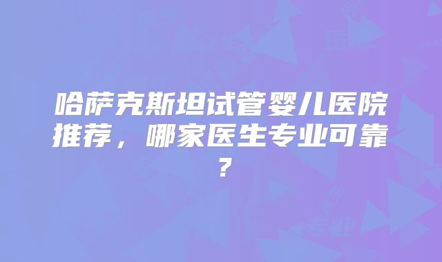 哈萨克斯坦试管婴儿医院推荐，哪家医生专业可靠？